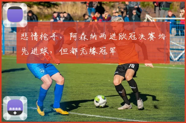 悲情枪手，阿森纳两进欧冠决赛均先进球，但都无缘冠军