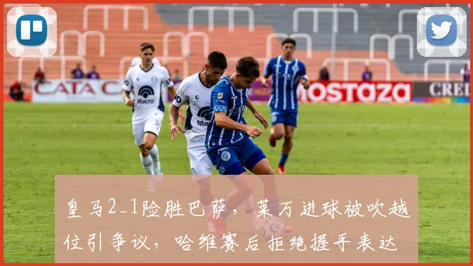 皇马2_1险胜巴萨,莱万进球被吹越位引争议,哈维赛后拒绝握手表达不满