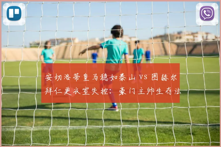 安切洛蒂皇马稳如泰山 vs 图赫尔拜仁更衣室失控：豪门主帅生存法则对比