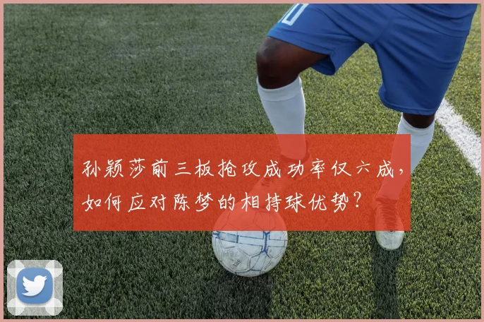 孙颖莎前三板抢攻成功率仅六成，如何应对陈梦的相持球优势？