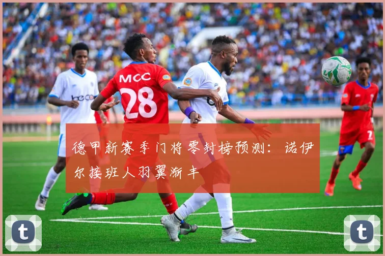 德甲新赛季门将零封榜预测:诺伊尔接班人羽翼渐丰