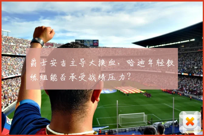 爵士安吉主导大换血,哈迪年轻教练组能否承受战绩压力?