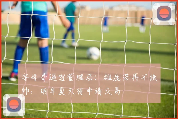 字母哥逼宫管理层:雄鹿若再不换帅,明年夏天将申请交易