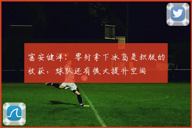 富安健洋:零封拿下冰岛是积极的收获,球队还有很大提升空间