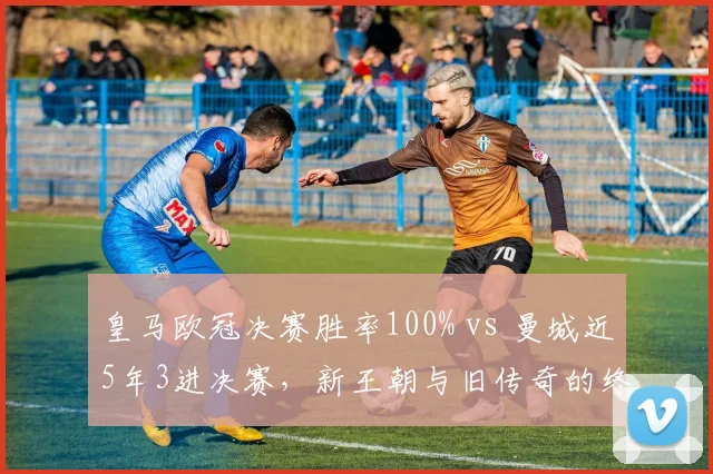 皇马欧冠决赛胜率100% vs 曼城近5年3进决赛，新王朝与旧传奇的终极对决